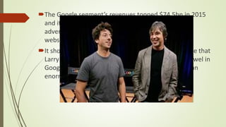 The Google segment’s revenues topped $74.5bn in 2015
and it made profits of $23.4bn. The majority of the
advertising revenue it gets still comes from its own
websites: $13.037bn of it, to be exact.
It shows how strong the foundations are in the house that
Larry Page and Sergey Brin built. Search is still the jewel in
Google’s crown, still the thing it does best, and still an
enormous money-spinner.
 