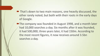  That’s down to two main reasons, one heavily discussed, the
other rarely noted, but both with their roots in the early days
of Google.
The company was founded in August 1998, and a month later
had 10,000 searches a day. Six months after it was founded,
it had 500,000; three years later, it had 150m. According to
the most recent figures, it now receives around 3.5bn
searches a day.
 