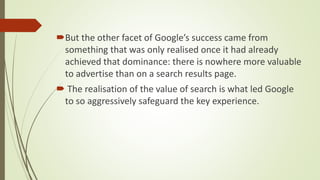 But the other facet of Google’s success came from
something that was only realised once it had already
achieved that dominance: there is nowhere more valuable
to advertise than on a search results page.
 The realisation of the value of search is what led Google
to so aggressively safeguard the key experience.
 