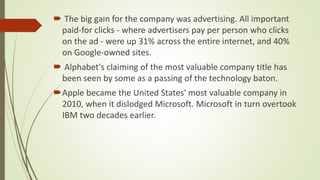 The big gain for the company was advertising. All important
paid-for clicks - where advertisers pay per person who clicks
on the ad - were up 31% across the entire internet, and 40%
on Google-owned sites.
 Alphabet's claiming of the most valuable company title has
been seen by some as a passing of the technology baton.
Apple became the United States' most valuable company in
2010, when it dislodged Microsoft. Microsoft in turn overtook
IBM two decades earlier.
 