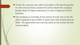  In the UK, revenue rose 16% to $1.92bn in the fourth quarter.
It is the only territory outside the US for which the company
breaks down its figures because it is such a large part of the
business.
The company is currently at the centre of a tax row in the UK
after it agreed to pay £130m in back taxes that stretch back to
2005. The agreement was seen by some as too lenient for the
internet giant.
 