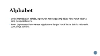  Untuk mempelajari bahasa, diperlukan hal yang paling dasar, yaitu huruf beserta
cara mengucapkannya.
 Huruf (alphabet) dalam Bahasa Inggris sama dengan huruf dalam Bahasa Indonesia.
Jumlahnya 26 huruf.
 
