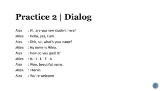 Alex : Hi, are you new student here?
Milea : Hello, yes, I am.
Alex : Ohh, so, what’s your name?
Milea : My name is Milea.
Alex : How do you spell it?
Milea : M – I – L – E – A
Alex : Wow, beautiful name.
Milea : Thanks
Alex : You’re welcome
 