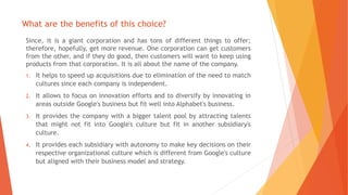 What are the benefits of this choice?
Since, it is a giant corporation and has tons of different things to offer;
therefore, hopefully, get more revenue. One corporation can get customers
from the other, and if they do good, then customers will want to keep using
products from that corporation. It is all about the name of the company.
1. It helps to speed up acquisitions due to elimination of the need to match
cultures since each company is independent.
2. It allows to focus on innovation efforts and to diversify by innovating in
areas outside Google's business but fit well into Alphabet's business.
3. It provides the company with a bigger talent pool by attracting talents
that might not fit into Google's culture but fit in another subsidiary's
culture.
4. It provides each subsidiary with autonomy to make key decisions on their
respective organizational culture which is different from Google's culture
but aligned with their business model and strategy.
 