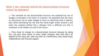 What is the rationale behind the decentralized structure
chosen by Alphabet?
 The rationale for the decentralized structure was explained by one of
Google's co-founders in his letter to investors. He explained that the move
to restructure was to allow Google to focus on delivering what it delivers
best while eliminating the risk that the world might evolve around it and
leave the company behind like a dinosaur from a different era that is
irrelevant in the modern era and in the future.
 They chose to change to a decentralized structure because by doing
this, you give more power to every single company. Now they don’t all
depend on the same one. Nest was seen as a beneficiary; they would enjoy
independence and financial support.
 
