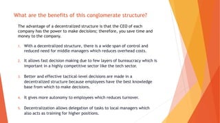 What are the benefits of this conglomerate structure?
The advantage of a decentralized structure is that the CEO of each
company has the power to make decisions; therefore, you save time and
money to the company.
1. With a decentralized structure, there is a wide span of control and
reduced need for middle managers which reduces overhead costs.
2. It allows fast decision making due to few layers of bureaucracy which is
important in a highly competitive sector like the tech sector.
3. Better and effective tactical-level decisions are made in a
decentralized structure because employees have the best knowledge
base from which to make decisions.
4. It gives more autonomy to employees which reduces turnover.
5. Decentralization allows delegation of tasks to local managers which
also acts as training for higher positions.
 