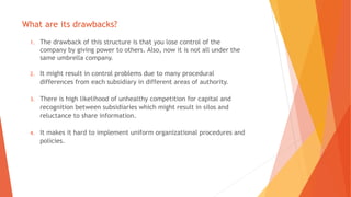 What are its drawbacks?
1. The drawback of this structure is that you lose control of the
company by giving power to others. Also, now it is not all under the
same umbrella company.
2. It might result in control problems due to many procedural
differences from each subsidiary in different areas of authority.
3. There is high likelihood of unhealthy competition for capital and
recognition between subsidiaries which might result in silos and
reluctance to share information.
4. It makes it hard to implement uniform organizational procedures and
policies.
 
