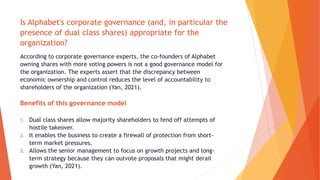Is Alphabet's corporate governance (and, in particular the
presence of dual class shares) appropriate for the
organization?
According to corporate governance experts, the co-founders of Alphabet
owning shares with more voting powers is not a good governance model for
the organization. The experts assert that the discrepancy between
economic ownership and control reduces the level of accountability to
shareholders of the organization (Yan, 2021).
Benefits of this governance model
1. Dual class shares allow majority shareholders to fend off attempts of
hostile takeover.
2. It enables the business to create a firewall of protection from short-
term market pressures.
3. Allows the senior management to focus on growth projects and long-
term strategy because they can outvote proposals that might derail
growth (Yan, 2021).
 