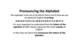 Pronouncing the Alphabet
The alphabet is the set of 26 letters (from A to Z) that we use
to represent English in writing:
A B C D E F G H I J K L M N O P Q R S T U V W X Y Z
It is very important to understand that the letters of the
alphabet do NOT always represent the same sounds of
English.
In this class we learn how pronounce the letters of the
alphabet.
 