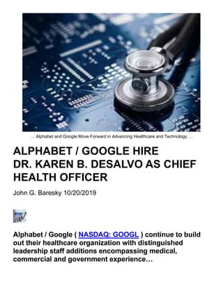 … Alphabet and Google Move Forward in Advancing Healthcare and Technology …
ALPHABET / GOOGLE HIRE
DR. KAREN B. DESALVO AS CHIEF
HEALTH OFFICER
John G. Baresky 10/20/2019
Alphabet / Google ( NASDAQ: GOOGL ) continue to build
out their healthcare organization with distinguished
leadership staff additions encompassing medical,
commercial and government experience…
 