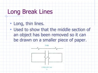 Long Break Lines
• Long, thin lines.
• Used to show that the middle section of
an object has been removed so it can
be drawn on a smaller piece of paper.
 