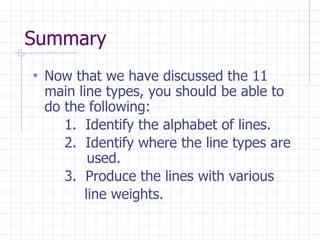 Summary
• Now that we have discussed the 11
main line types, you should be able to
do the following:
1. Identify the alphabet of lines.
2. Identify where the line types are
used.
3. Produce the lines with various
line weights.
 
