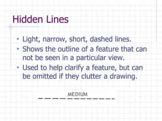 Hidden Lines
• Light, narrow, short, dashed lines.
• Shows the outline of a feature that can
not be seen in a particular view.
• Used to help clarify a feature, but can
be omitted if they clutter a drawing.
 