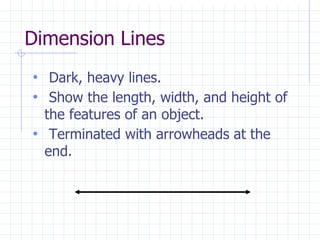 Dimension Lines
• Dark, heavy lines.
• Show the length, width, and height of
the features of an object.
• Terminated with arrowheads at the
end.
 