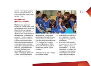 111

горожан с тем городом, рядом с
которым возникает Наноград, и
игра «Зеркало для города» помогает нам в этом.
СЦЕНАРИЙ ИГРЫ
ПЕНЗА-2011. «ЛЕГЕНДА»
Мэр Нанограда предлагает
поддержать жителей Пензы и для
портала инноваторов Пензенской
области inno-terra.ru сделать
путеводитель по инновационной
Пензе, который был бы интересен
разным людям, рассказывал бы
интересно и «вкусно» о разных
сторонах и аспектах инноваций
в Пензе. На портале выложено
довольно много информации об
этой стороне жизни, но информация ориентирована в основном
на бизнес, предпринимателей,
и поэтому написана сухим,
фактографическим языком.
Задача наноградцев – рассказать
о городе инноваций на основе

личных эмоций и впечатлений,
■■
сопровождая рассказ авторскими
фотографиями, интересными
фактами, забавными зарисовками
и т.д. В помощь им в качестве
■■
опоры для фиксации их наблюдений и впечатлений разработан
специальный дневник путешественника.
Жители Нанограда едут в Пензу с
несколькими целями:

■■

хотя бы кратко познакомиться с городом, его историей
и современными успехами и
проблемами;
встретиться с различными
инновационными проектами
Пензы, побывав на разных
предприятиях и в организациях города, где так или иначе представлены инновации;
зафиксировать свои впечатления, личный опыт в ряде

 