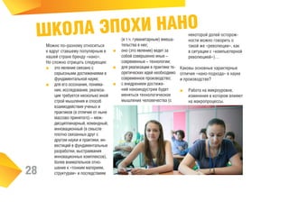 ОЛА ЭПОХИ НАНО
ШК

28

Можно по–разному относиться
к вдруг ставшему популярным в
нашей стране бренду «нано».
Но сложно отрицать следующее:
■■ это явление связано с
серьезными достижениями в
фундаментальной науке;
■■ для его осознания, понимания, исследования, реализации требуется несколько иной
строй мышления и способ
взаимодействия ученых и
практиков (в отличие от ныне
массово принятого) – междисциплинарный, командный,
инновационный (в смысле
плотно связанных друг с
другом науки и практики, инвестиций в фундаментальные
разработки, выстраивания
инновационных комплексов),
более внимательное отношение к «тонким материям,
структурам» и последствиям

(в т.ч. гуманитарным) вмешательства в них;
■■ оно (это явление) ведет за
собой совершенно иные –
современные – технологии;
■■ для реализации в практике теоретических идей необходимо
современное производство;
■■ с внедрением достижений наноиндустрии будет
меняться технологическое
мышление человечества (с

некоторой долей осторожности можно говорить о
такой же «революции», как
в ситуации с «компьютерной
революцией»)…

Каковы основные характерные
отличия «нано-подхода» в науке
и производстве?
■■ Работа на микроуровне,
изменения в котором влияют
на макропроцессы.

 