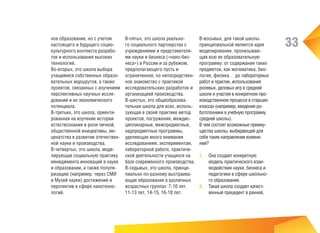 ное образование, но с учетом
настоящего и будущего социокультурного контекста разработок и использования высоких
технологий.
Во-вторых, это школа выбора
учащимися собственных образовательных маршрутов, а также
проектов, связанных с изучением
перспективных научных исследований и их экономического
потенциала.
В-третьих, это школа, ориентированная на изучение истории
естествознания и роли личной,
общественной инициативы, меценатства в развитии отечественной науки и производства.
В-четвертых, это школа, моделирующая социальную практику
менеджмента инноваций в науке
и образовании, а также популяризацию (например, через СМИ
и Музей науки) достижений и
перспектив в сфере нанотехнологий.

В-пятых, это школа реального социального партнерства с
учреждениями и представителями науки и бизнеса («нано-бизнеса») в России и за рубежом,
предполагающего пусть и
ограниченное, но непосредственное знакомство с практикой
исследовательских разработок и
организацией производства.
В-шестых, это общеобразовательная школа для всех, использующая в своей практике метод
проектов, погружения, междисциплинарные, межпредметные,
надпредметные программы,
уделяющая много внимания
исследованиям, экспериментам,
лабораторной работе, практической деятельности учащихся на
базе современного производства.
В-седьмых, это школа, принципиально по-разному выстраивающая образование в различных
возрастных группах: 7-10 лет,
11-13 лет, 14-15, 16-18 лет.

В-восьмых, для такой школы
принципиальной является идея
моделирования, пронизывающая всю ее образовательную
программу: от содержания таких
предметов, как математика, биология, физика… до лабораторных
работ и практик, использования
ролевых, деловых игр в средней
школе и участия в конкретном производственном процессе в старших
классах (например, введения робототехники в учебную программу
средней школы).
В чем состоят возможные преимущества школы, выбирающей для
себя такие направления изменений?
1.	 Она создает конкретную

модель практического взаимодействия науки, бизнеса и
педагогики в сфере школьного образования.
2.	 Такая школа создает качественный прецедент в ранней,

33

 