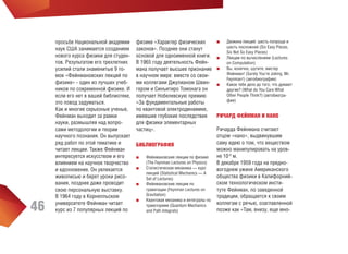 46

просьбе Национальной академии
наук США занимается созданием
нового курса физики для студентов. Результатом его трехлетних
усилий стали знаменитые 9 томов «Фейнмановских лекций по
физике» - один из лучших учебников по современной физике. И
если его нет в вашей библиотеке,
это повод задуматься.
Как и многие серьезные ученые,
Фейнман выходит за рамки
науки, размышляя над вопросами методологии и теории
научного познания. Он выпускает
ряд работ по этой тематике и
читает лекции. Также Фейнман
интересуется искусством и его
влиянием на научное творчество
и вдохновение. Он увлекается
живописью и берет уроки рисования, позднее даже проводит
свою персональную выставку.
В 1964 году в Корнелльском
университете Фейнман читает
курс из 7 популярных лекций по

физике «Характер физических
законов». Позднее они станут
основой для одноименной книги.
В 1965 году деятельность Фейнмана получает высшее признание
в научном мире: вместе со своими коллегами Джулианом Швингером и Синъитиро Томонага он
получает Нобелевскую премию
«За фундаментальные работы
по квантовой электродинамике,
имевшие глубокие последствия
для физики элементарных
частиц».
БИБЛИОГРАФИЯ
■■
■■
■■
■■

Фейнмановские лекции по физике
(The Feynman Lectures on Physics)
Статистическая механика — курс
лекций (Statistical Mechanics — A
Set of Lectures)
Фейнмановские лекции по
гравитации (Feynman Lectures on
Gravitation)
Квантовая механика и интегралы по
траекториям (Quantum Mechanics
and Path Integrals)

■■
■■
■■
■■

Дюжина лекций: шесть попроще и
шесть посложней (Six Easy Pieces,
Six Not So Easy Pieces)
Лекции по вычислениям (Lectures
on Computation)
Вы, конечно, шутите, мистер
Фейнман! (Surely You’re Joking, Mr.
Feynman!) (автобиография)
Какое тебе дело до того, что думают
другие? (What do You Care What
Other People Think?) (автобиография)

РИЧАРД ФЕЙНМАН И НАНО
Ричарда Фейнмана считают
отцом «нано», выдвинувшим
саму идею о том, что веществом
можно манипулировать на уровне 10-9 м.
В декабре 1959 года на предновогоднем ужине Американского
общества физики в Калифорнийском технологическом институте Фейнман, по заведенной
традиции, обращается к своим
коллегам с речью, озаглавленной
позже как «Там, внизу, еще мно-

 