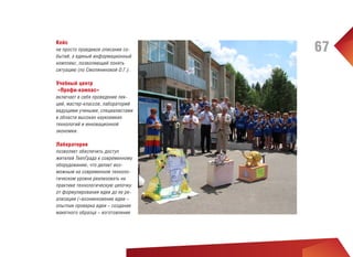 Кейс
не просто правдивое описание событий, а единый информационный
комплекс, позволяющий понять
ситуацию (по Смоляниновой О.Г.).

Учебный центр
«Профи-компас»
включает в себя проведение лекций, мастер-классов, лабораторий
ведущими учеными, специалистами
в области высоких наукоемких
технологий и инновационной
экономки.

Лаборатория
позволяет обеспечить доступ
жителей TeenГрада к современному
оборудованию, что делает возможным на современном технологическом уровне реализовать на
практике технологическую цепочку
от формулирования идеи до ее реализации («возникновение идеи –
опытная проверка идеи – создание
макетного образца – изготовление

67

 