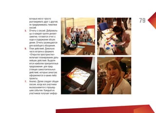 которые могут просто
разговаривать друг с другом,
не придерживаясь тематики
сессий.
5.	 Отчеты с сессий. Добровольцы в каждой группе делают
заметки, готовится отчет о
ходе и содержании обсуждения. Отчеты размещаются
для всеобщего обозрения.
6.	 План действий. Довольно
часто встреча в формате
«Открытое пространство»
включает планирование дальнейших действий. Выделяются наиболее приоритетные
предложения для предстоящих самостоятельных
действий, которые зачастую
оформляются в какие-либо
проекты.
7.	 Анализ. Далее следует общая
сессия, когда все участники
высказываются о прошедшем событии. Каждый из
участников получает инфор-

79

 