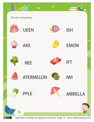 Alphabet Activities by Meryeme Afroukh www.abbythepup.com
Page 14
Fill in the missing letters :
QUEEN
...ATERMELON
...PPLE
...AKE
...ISH
...EMON
...IFT
...IWI
...MBRELLA
...REE
 
