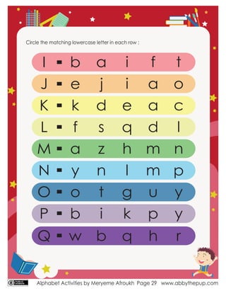 Alphabet Activities by Meryeme Afroukh www.abbythepup.com
Page 29
Circle the matching lowercase letter in each row :
I
J
K
L
M
N
O
P
p
b
e
k
f
a
y
o
b
a
j
d
s
z
n
t
i
i
i
e
q
h
l
g
k
f
a
a
d
m
m
u
p
t
o
c
l
n
y
y
Q w b q h r
 
