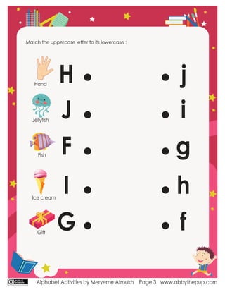 Alphabet Activities by Meryeme Afroukh www.abbythepup.com
Page 3
Match the uppercase letter to its lowercase :
H
J
F
I
G
g
f
h
j
i
Hand
Jellyﬁsh
Fish
Ice cream
Gift
 