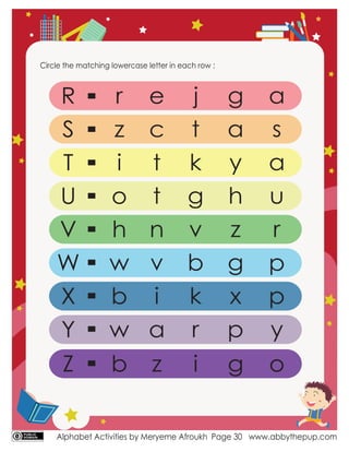 Alphabet Activities by Meryeme Afroukh www.abbythepup.com
Page 30
Circle the matching lowercase letter in each row :
R
S
T
U
V
W
X
Y
p
r
z
i
o
h
w
b
w
e
c
t
t
n
v
i
a
j
t
k
g
v
b
k
r
g
a
y
h
z
g
x
p
a
s
a
u
r
p
y
Z b z i g o
 