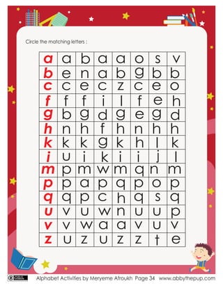 Alphabet Activities by Meryeme Afroukh www.abbythepup.com
Page 34
Circle the matching letters :
a
b
c
f
g
h
k
i
m
p
q
u
v
z
a
e
c
f
b
n
k
u
p
p
q
v
v
u
b
n
e
f
g
h
k
i
m
a
p
u
z
a
a
c
i
d
f
g
k
w
p
c
w
u
a
b
z
l
g
h
k
i
m
q
h
n
z
o
g
c
f
e
n
h
i
q
p
q
u
z
s
b
e
e
g
h
l
j
n
o
s
u
t
v
b
o
h
d
h
k
l
m
p
q
p
w a a v u v
e
 