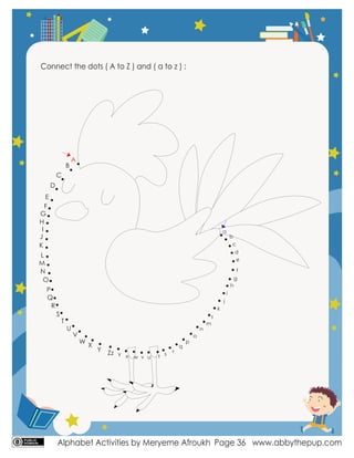 Alphabet Activities by Meryeme Afroukh www.abbythepup.com
Page 36
Connect the dots ( A to Z ) and ( a to z ) :
A
B
C
D
E
F
G
H
I
J
K
L
M
N
O
P
Q
R
S
T
U
V
W
X
Y Zz
a
b
c
d
e
f
g
h
i
j
k
l
m
n
o
p
q
r
s
t
w
x v u
y
 