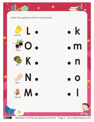 Alphabet Activities by Meryeme Afroukh www.abbythepup.com
Page 4
Match the uppercase letter to its lowercase :
L
O
K
N
M
n
l
o
k
m
Lemon
Olive
Kiwi
Nail
Mouse
 