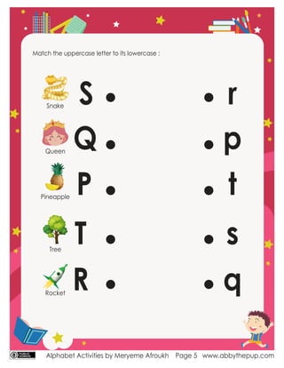 Alphabet Activities by Meryeme Afroukh www.abbythepup.com
Page 5
Match the uppercase letter to its lowercase :
S
Q
P
T
R
t
q
s
r
p
Snake
Queen
Pineapple
Tree
Rocket
 