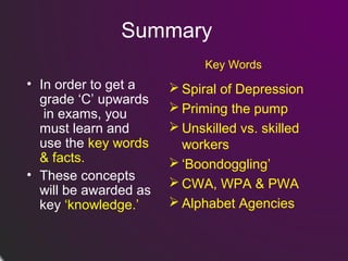 Summary
Key Words

• In order to get a
grade ‘C’ upwards
in exams, you
must learn and
use the key words
& facts.
• These concepts
will be awarded as
key ‘knowledge.’

 Spiral of Depression
 Priming the pump
 Unskilled vs. skilled
workers
 ‘Boondoggling’
 CWA, WPA & PWA
 Alphabet Agencies

 