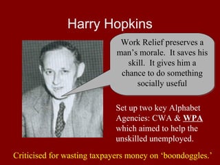 Harry Hopkins
Work Relief preserves a
man’s morale. It saves his
skill. It gives him a
chance to do something
socially useful
Set up two key Alphabet
Agencies: CWA & WPA
which aimed to help the
unskilled unemployed.
Criticised for wasting taxpayers money on ‘boondoggles.’

 