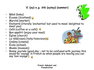French Alphabet and
Pronunciation
‘é’ (ay) e.g. été (aytay) (summer)
• Bébé (baby)
• Écosse (Scotland)
• Marché (market)
• Enchanté (literally ‘enchanted’ but used to mean ‘delighted to
meet you)
• Café (coffee or a café)
• Bon appétit (enjoy your meal)
• Église (church)
• La télé(vison) (telly/television)
• Cinéma (cinema)
• École (school)
• Musée (museum)
• Bonne journée (good day – not to be confused with journey this
would be ‘voyage’ in French so when people are leaving you can
say ‘bon voyage’)
 