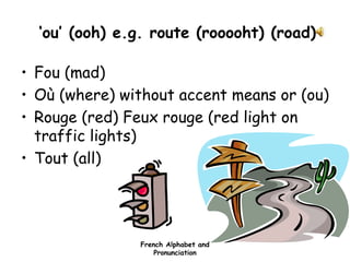 French Alphabet and
Pronunciation
‘ou’ (ooh) e.g. route (rooooht) (road)
• Fou (mad)
• Où (where) without accent means or (ou)
• Rouge (red) Feux rouge (red light on
traffic lights)
• Tout (all)
 
