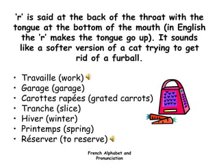 French Alphabet and
Pronunciation
‘r’ is said at the back of the throat with the
tongue at the bottom of the mouth (in English
the ‘r’ makes the tongue go up). It sounds
like a softer version of a cat trying to get
rid of a furball.
• Travaille (work)
• Garage (garage)
• Carottes rapées (grated carrots)
• Tranche (slice)
• Hiver (winter)
• Printemps (spring)
• Réserver (to reserve)
 