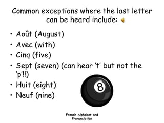 French Alphabet and
Pronunciation
Common exceptions where the last letter
can be heard include:
• Août (August)
• Avec (with)
• Cinq (five)
• Sept (seven) (can hear ‘t’ but not the
‘p’!!)
• Huit (eight)
• Neuf (nine)
 