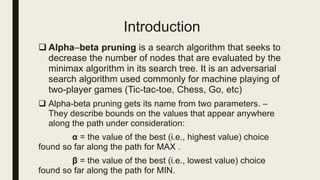 Introduction
 Alpha–beta pruning is a search algorithm that seeks to
decrease the number of nodes that are evaluated by the
minimax algorithm in its search tree. It is an adversarial
search algorithm used commonly for machine playing of
two-player games (Tic-tac-toe, Chess, Go, etc)
 Alpha-beta pruning gets its name from two parameters. –
They describe bounds on the values that appear anywhere
along the path under consideration:
α = the value of the best (i.e., highest value) choice
found so far along the path for MAX .
β = the value of the best (i.e., lowest value) choice
found so far along the path for MIN.
 