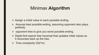Minimax Algorithm
 Assign a initial value to each possible ending.
 Assures best possible ending, assuming opponent also plays
perfectly.
 opponent tries to give you worst possible ending.
 Depth-first search tree traversal that updates initial values as
it recourses back up the tree.
 Time complexity O(b^m)
 