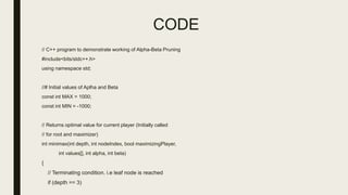 CODE
// C++ program to demonstrate working of Alpha-Beta Pruning
#include<bits/stdc++.h>
using namespace std;
//# Initial values of Aplha and Beta
const int MAX = 1000;
const int MIN = -1000;
// Returns optimal value for current player (Initially called
// for root and maximizer)
int minimax(int depth, int nodeIndex, bool maximizingPlayer,
int values[], int alpha, int beta)
{
// Terminating condition. i.e leaf node is reached
if (depth == 3)
 