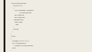 // Recur for left and right children
for (int i=0; i<2; i++)
{
int val = minimax(depth+1, nodeIndex*2+i,
true, values, alpha, beta);
best = min(best, val);
beta = min(beta, best);
// Alpha Beta Pruning
if (beta <= alpha)
break;
}
return best;
}
}
int main()
{
int values[8] = { 3, 5, 6, 9, 1, 2, 0, -1 };
cout << "The optimal value is : "
<< minimax(0, 0, true, values, MIN, MAX);;
return 0;
}
 