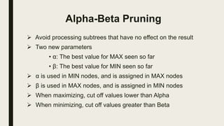 Alpha-Beta Pruning
 Avoid processing subtrees that have no effect on the result
 Two new parameters
• α: The best value for MAX seen so far
• β: The best value for MIN seen so far
 α is used in MIN nodes, and is assigned in MAX nodes
 β is used in MAX nodes, and is assigned in MIN nodes
 When maximizing, cut off values lower than Alpha
 When minimizing, cut off values greater than Beta
 