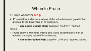 When to Prune
Prune whenever α ≥ β
 Prune below a Max node whose alpha value becomes greater than
or equal to the beta value of its ancestors.
• Max nodes update alpha based on children’s returned
values.
 Prune below a Min node whose beta value becomes less than or
equal to the alpha value of its ancestors.
• Min nodes update beta based on children’s returned values.
 