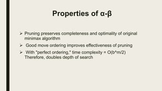 Properties of α-β
 Pruning preserves completeness and optimality of original
minimax algorithm
 Good move ordering improves effectiveness of pruning
 With "perfect ordering," time complexity = O(b^m/2)
Therefore, doubles depth of search
 