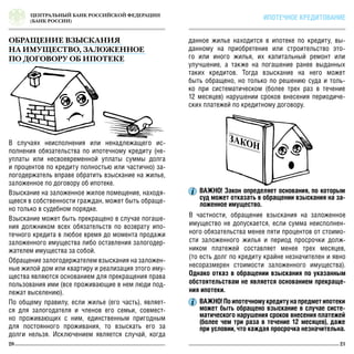 ЦЕНТРАЛЬНЫЙ БАНК РОССИЙСКОЙ ФЕДЕРАЦИИ
(БАНК РОССИИ)
20 21
ИПОТЕЧНОЕ КРЕДИТОВАНИЕ
данное жилье находится в ипотеке по кредиту, вы-
данному на приобретение или строительство это-
го или иного жилья, их капитальный ремонт или
улучшение, а также на погашение ранее выданных
таких кредитов. Тогда взыскание на него может
быть обращено, но только по решению суда и толь-
ко при систематическом (более трех раз в течение
12 месяцев) нарушении сроков внесения периодиче-
ских платежей по кредитному договору.
В частности, обращение взыскания на заложенное
имущество не допускается, если сумма неисполнен-
ного обязательства менее пяти процентов от стоимо-
сти заложенного жилья и период просрочки долж-
ником платежей составляет менее трех месяцев,
(то есть долг по кредиту крайне незначителен и явно
несоразмерен стоимости заложенного имущества).
Однако отказ в обращении взыскания по указанным
обстоятельствам не является основанием прекраще-
ния ипотеки.
ВАЖНО! Закон определяет основания, по которым
суд может отказать в обращении взыскания на за-
ложенное имущество.
ВАЖНО! По ипотечному кредиту на предмет ипотеки
может быть обращено взыскание в случае систе-
матического нарушения сроков внесения платежей
(более чем три раза в течение 12 месяцев), даже
при условии, что каждая просрочка незначительна.
В случаях неисполнения или ненадлежащего ис-
полнения обязательства по ипотечному кредиту (не-
уплаты или несвоевременной уплаты суммы долга
и процентов по кредиту полностью или частично) за-
логодержатель вправе обратить взыскание на жилье,
заложенное по договору об ипотеке.
Взыскание на заложенное жилое помещение, находя-
щееся в собственности граждан, может быть обраще-
но только в судебном порядке.
Взыскание может быть прекращено в случае погаше-
ния должником всех обязательств по возврату ипо-
течного кредита в любое время до момента продажи
заложенного имущества либо оставления залогодер-
жателем имущества за собой.
Обращение залогодержателем взыскания на заложен-
ные жилой дом или квартиру и реализация этого иму-
щества являются основанием для прекращения права
пользования ими (все проживающие в нем люди под-
лежат выселению).
По общему правилу, если жилье (его часть), являет-
ся для залогодателя и членов его семьи, совмест-
но проживающих с ним, единственным пригодным
для постоянного проживания, то взыскать его за
долги нельзя. Исключением является случай, когда
ОБРАЩЕНИЕ ВЗЫСКАНИЯ
НА ИМУЩЕСТВО, ЗАЛОЖЕННОЕ
ПО ДОГОВОРУ ОБ ИПОТЕКЕ
 