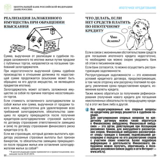 Что
делать?
ЦЕНТРАЛЬНЫЙ БАНК РОССИЙСКОЙ ФЕДЕРАЦИИ
(БАНК РОССИИ)
22 23
ИПОТЕЧНОЕ КРЕДИТОВАНИЕ
РЕАЛИЗАЦИЯ ЗАЛОЖЕННОГО
ИМУЩЕСТВА ПРИ ОБРАЩЕНИИ
ВЗЫСКАНИЯ
Что делать, если
нет средств платить
по ипотечному
кредиту
Сумма, вырученная от реализации в судебном по-
рядке заложенного по ипотеке жилья путем продажи
с публичных торгов, направляется на погашение тре-
бований залогодержателя.
При недостаточности вырученной суммы судебное
производство в отношении должника по недостаю-
щей сумме продолжается (взыскание может быть
обращено на его другое имущество, не являющееся
предметом ипотеки).
Залогодержатель может оставить заложенное иму-
щество за собой по причине повторно несостоявших-
ся торгов.
Если стоимость оставленного залогодержателем за
собой жилья или сумма, вырученная от продажи та-
кого жилья, недостаточна для удовлетворения всех
требований залогодержателя, обязательства заем-
щика по кредиту прекращаются после получения
кредитором-залогодержателем страховой выплаты
по договору страхования ответственности заемщика
и (или) по договору страхования финансового риска
кредитора (стр. 8).
Если же страховщик, который должен выплатить кре-
дитору указанные страховые выплаты был признан
банкротом, то обязательства заемщика прекращают-
ся после продажи жилья или оставления залогодер-
жателем жилья за собой[1]
Если в связи с жизненными обстоятельствами средств
для погашения ипотечного кредита недостаточно,
то необходимо как можно скорее уведомить банк
об этом в письменном виде.
Если банк согласится, то можно осуществить реструк-
туризацию задолженности.
Реструктуризация задолженности — это изменение
условий кредитного договора, предусматривающее,
в том числе отсрочку или рассрочку платежей по кре-
диту, увеличение срока предоставления кредита, из-
менение валюты кредита.
Также можно обратиться за получением рефинанси-
рования (получения нового кредита для погашения
неисполненных обязательств по предыдущему креди-
ту) в этот же банк либо в другой.
Все неурегулированные или спорные вопросы
по кредитному договору решаются в судебном по-
рядке.
Для урегулирования спорных вопросов по кре-
дитному договору можно также обратиться
к Финансовому омбудсмену. Финансовый омбуд-
смен — это орган, действующий при Ассоциации
российских банков, для внесудебного рассмотре-
ния споров. Финансовый омбудсмен рассматрива-
ет споры граждан с банками, подписавшими де-
кларацию о передаче на его рассмотрение споров
с участием своих клиентов. Более подробную
информацию о деятельности Финансового ом-
будсмена можно получить, обратившись в Ассо-
циациюроссийскихбанков(адресвсетиИнтернет—
www.arb.ru).[1]
В данной редакции норма применяется к правоотношениям, воз-
никшим после 25.07.2014.
 