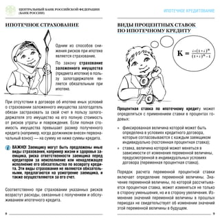 ЦЕНТРАЛЬНЫЙ БАНК РОССИЙСКОЙ ФЕДЕРАЦИИ
(БАНК РОССИИ)
8 9
ИПОТЕЧНОЕ КРЕДИТОВАНИЕ
Одним из способов сни-
жения рисков при ипотеке
является страхование.
По закону страхование
заложенного имущества
(предмета ипотеки) в поль-
зу залогодержателя яв-
ляется обязательным при
ипотеке.
Процентная ставка по ипотечному кредиту может
определяться с применением ставки в процентах го-
довых:
»» фиксированная величина которой может быть
определена в условиях кредитного договора,
которые согласовываются с каждым заемщиком
индивидуально (постоянная процентная ставка);
»» ставка, величина которой может меняться в
зависимости от изменения переменной величины,
предусмотренной в индивидуальных условиях
договора (переменная процентная ставка).
При отсутствии в договоре об ипотеке иных условий
о страховании заложенного имущества залогодатель
обязан застраховать за свой счет в пользу залого-
держателя это имущество на его полную стоимость
от рисков утраты и повреждения. Если полная сто-
имость имущества превышает размер полученного
кредита (например, когда должником внесен первона-
чальный взнос) — на сумму не ниже суммы кредита.
Соответственно при страховании указанных рисков
возрастут расходы, связанные с получением и обслу-
живанием ипотечного кредита.
ИПОТЕЧНОЕ СТРАХОВАНИЕ ВИДЫ ПРОЦЕНТНЫХ СТАВОК
ПО ИПОТЕЧНОМУ КРЕДИТУ
ВАЖНО! Заемщику могут быть предложены иные
виды страхования, например жизни и здоровья за-
емщика, риска ответственности заемщика перед
кредитором за неисполнение или ненадлежащее
исполнение его обязательства по возврату креди-
та. Эти виды страхования не являются обязатель-
ными, предлагаются на усмотрение заемщика, и
также осуществляются за его счет.
Порядок расчета переменной процентной ставки
включает определение переменной величины. Зна-
чение переменной величины, по которой рассчитыва-
ется процентная ставка, может изменяться не только
в сторону уменьшения, но и в сторону увеличения. Из-
менение значений переменной величины в прошлых
периодах не свидетельствует об изменении значений
этой переменной величины в будущем.
 