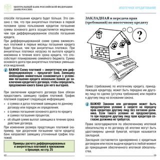 СТАРЫ
ЕУСЛОВИЯ
ЦЕНТРАЛЬНЫЙ БАНК РОССИЙСКОЙ ФЕДЕРАЦИИ
(БАНК РОССИИ)
12 13
ИПОТЕЧНОЕ КРЕДИТОВАНИЕ
При заключении кредитного договора банк обязан
предоставить заемщику график платежей. График
платежей содержит следующую информацию:
»» о суммах и датах платежей заемщика по данному
договору или порядок их определения;
»» о суммах погашения основного долга по кредиту
и суммах погашения процентов;
»» об общей сумме выплат заемщика в течение срока
действия договора.
При изменении размера предстоящих платежей (на-
пример, при досрочном погашении части кредита)
банк направляет заемщику уточненный график пла-
тежей.
ВАЖНО! Схему платежей — аннуитетную или диф-
ференцированную — предлагает банк. Заемщику
необходимо внимательно ознакомиться с услови-
ями погашения кредита нескольких банков до за-
ключения кредитного договора, чтобы определить,
предложения какого банка для него выгоднее.
ВАЖНО! Законом или договором может быть
предусмотрено условие о запрете на передачу
прав кредитора другому лицу без согласия долж-
ника. Если такого условия не предусмотрено,
то при передаче другому лицу прав кредитора со-
гласие должника не требуется.
Примеры расчета дифференцированных
и аннуитетных платежей в приложении
к брошюре, на стр. 25
Право (требование) по ипотечному кредиту, принад-
лежащее кредитору, может быть передано им друго-
му лицу по сделке (уступка требования) или перейти
к другому лицу на основании закона.
Права залогодержателя по обеспеченному ипотекой
обязательству и по договору об ипотеке могут быть
удостоверены ценной бумагой, которая называется
закладной.
Закладная составляется одновременно с кредитным
договором или после выдачи кредита в любой момент
до прекращения обеспеченного ипотекой обязатель-
ства.
ЗАКЛАДНАЯ и передача прав
(требований) по ипотечному кредиту
способе погашения кредита будет больше. Это свя-
зано с тем, что при аннуитетных платежах в первой
половине срока пользования кредитом погашение
суммы основного долга осуществляется медленнее,
чем при дифференцированном способе погашения
кредита.
При дифференцированной схеме сумма ежемесяч-
ных платежей в первые месяцы погашения кредита
будет больше, чем при аннуитетных платежах. При
аннуитетных платежах нагрузка по выплате кредита
неизменна в течение всего срока кредита, что спо-
собствует планированию семейного бюджета. Сумма
основного долга при аннуитетных платежах уменьша-
ется медленней.
 