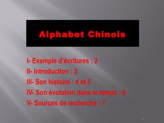 Alphabet Chinois


I- Exemple d’écritures : 2
II- Introduction : 3
III- Son histoire : 4 et 5
IV- Son évolution dans le temps : 6
V- Sources de recherche : 7

                                      1
 